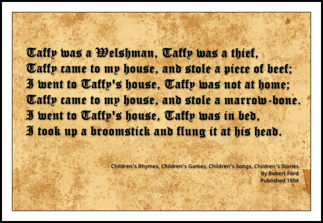 A picture of the lyrics for the ‘poem’ Taffy was a Welshman. They read: Taffy was a Welshman, Taffy was a thief, Taffy came to my house, and stole a piece of beef; I went to Taffy’s house, Taffy was not at home; Taffy came to my house, and stole a marrow-bone. I went to Taffy’s house, Taffy was in bed, I took up a broomstick and flung it at his head.